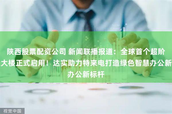 陕西股票配资公司 新闻联播报道：全球首个超阶零碳大楼正式启用！达实助力特来电打造绿色智慧办公新标杆