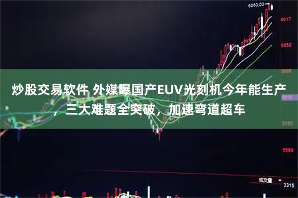 炒股交易软件 外媒曝国产EUV光刻机今年能生产，三大难题全突破，加速弯道超车