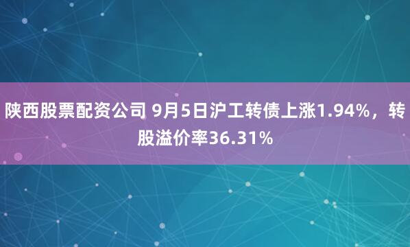 陕西股票配资公司 9月5日沪工转债上涨1.94%，转股溢价率36.31%