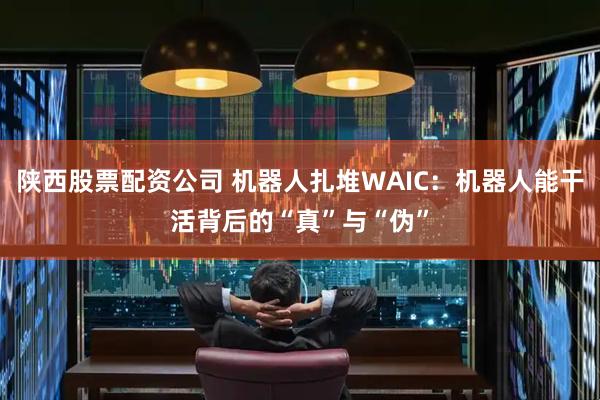 陕西股票配资公司 机器人扎堆WAIC：机器人能干活背后的“真”与“伪”