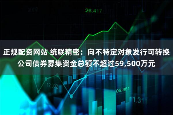 正规配资网站 统联精密：向不特定对象发行可转换公司债券募集资金总额不超过59,500万元