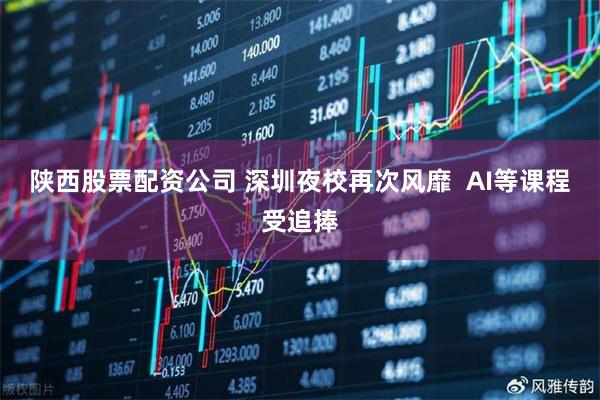 陕西股票配资公司 深圳夜校再次风靡  AI等课程受追捧
