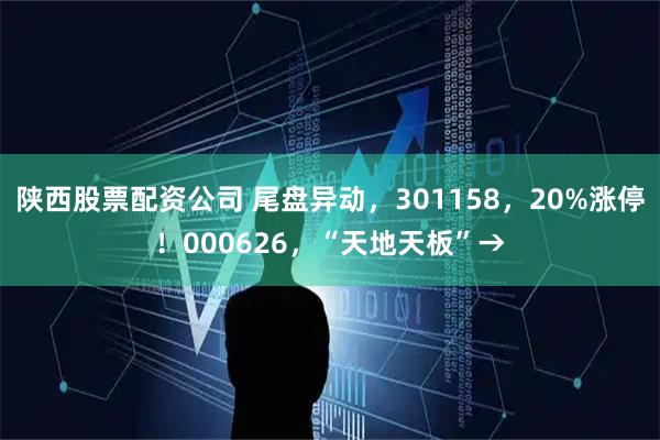 陕西股票配资公司 尾盘异动，301158，20%涨停！000626，“天地天板”→