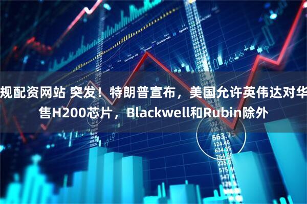 正规配资网站 突发！特朗普宣布，美国允许英伟达对华出售H200芯片，Blackwell和Rubin除外