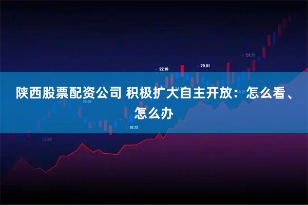 陕西股票配资公司 积极扩大自主开放：怎么看、怎么办