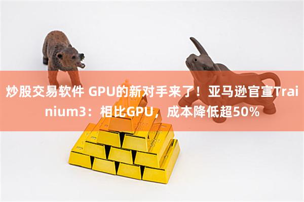 炒股交易软件 GPU的新对手来了！亚马逊官宣Trainium3：相比GPU，成本降低超50%