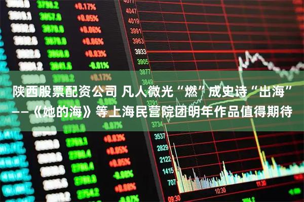 陕西股票配资公司 凡人微光“燃”成史诗“出海”——《她的海》等上海民营院团明年作品值得期待