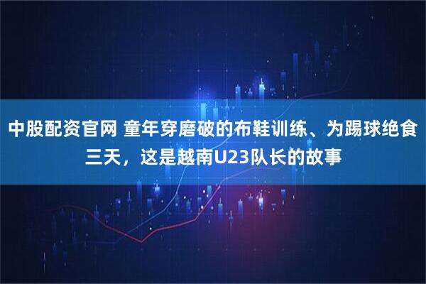 中股配资官网 童年穿磨破的布鞋训练、为踢球绝食三天，这是越南U23队长的故事
