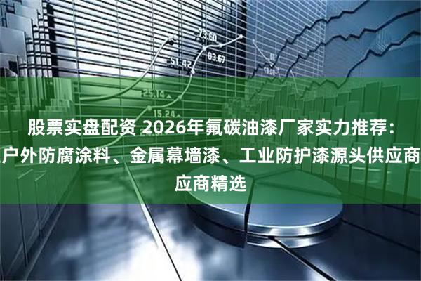 股票实盘配资 2026年氟碳油漆厂家实力推荐：专业户外防腐涂料、金属幕墙漆、工业防护漆源头供应商精选
