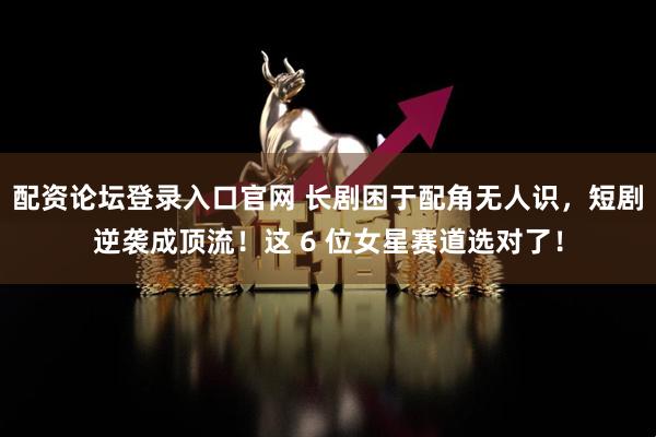 配资论坛登录入口官网 长剧困于配角无人识，短剧逆袭成顶流！这 6 位女星赛道选对了！