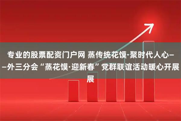 专业的股票配资门户网 蒸传统花馍·聚时代人心——外三分会“蒸花馍·迎新春”党群联谊活动暖心开展