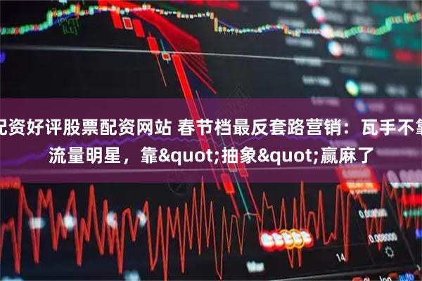 配资好评股票配资网站 春节档最反套路营销：瓦手不靠流量明星，靠"抽象"赢麻了