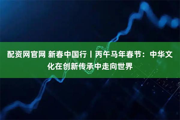 配资网官网 新春中国行丨丙午马年春节：中华文化在创新传承中走向世界