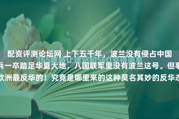 配资评测论坛网 上下五千年，波兰没有侵占中国一寸领土，波兰没有一兵一卒踏足华夏大地，八国联军里没有波兰这号。但事实证明波兰可以说是欧洲最反华的！究竟是哪里来的这种莫名其妙的反华态度？这事儿摊在地图上端详，确实透着几分蹊跷。波兰夹在德国和乌克兰之间，离中国隔着大半个欧亚大陆，历史账本里也翻不出什么世仇旧...