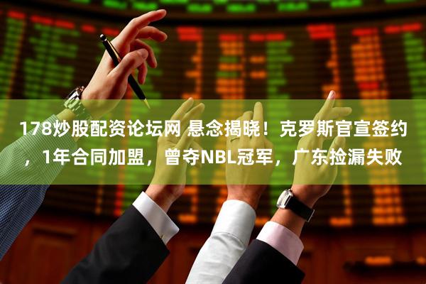 178炒股配资论坛网 悬念揭晓！克罗斯官宣签约，1年合同加盟，曾夺NBL冠军，广东捡漏失败