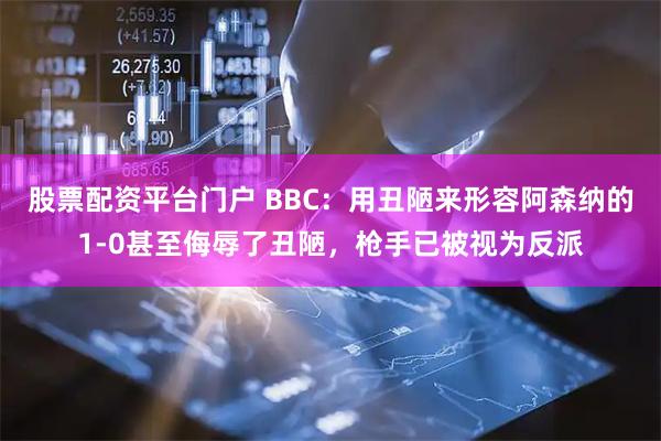 股票配资平台门户 BBC：用丑陋来形容阿森纳的1-0甚至侮辱了丑陋，枪手已被视为反派