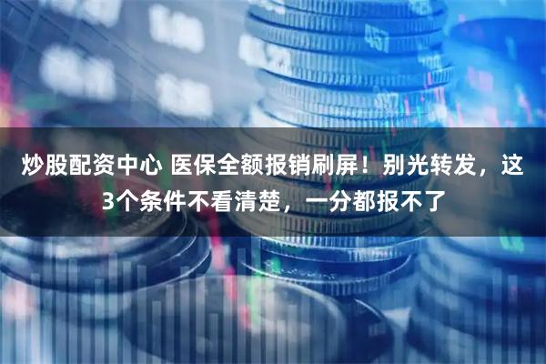 炒股配资中心 医保全额报销刷屏！别光转发，这3个条件不看清楚，一分都报不了