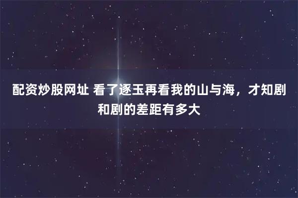 配资炒股网址 看了逐玉再看我的山与海，才知剧和剧的差距有多大