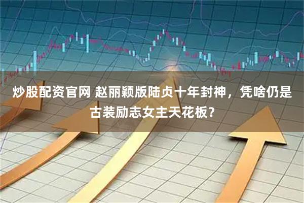 炒股配资官网 赵丽颖版陆贞十年封神，凭啥仍是古装励志女主天花板？