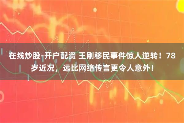 在线炒股-开户配资 王刚移民事件惊人逆转！78岁近况，远比网络传言更令人意外！