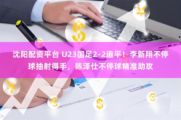 沈阳配资平台 U23国足2-2追平！李新翔不停球抽射得手，陈泽仕不停球精准助攻