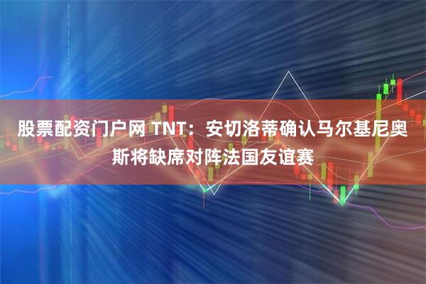 股票配资门户网 TNT：安切洛蒂确认马尔基尼奥斯将缺席对阵法国友谊赛