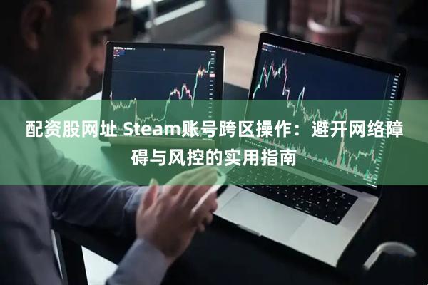 配资股网址 Steam账号跨区操作：避开网络障碍与风控的实用指南