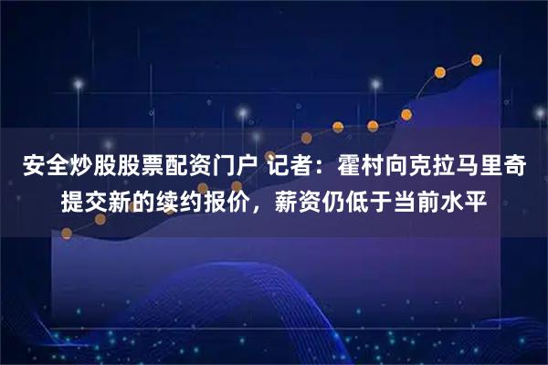 安全炒股股票配资门户 记者：霍村向克拉马里奇提交新的续约报价，薪资仍低于当前水平